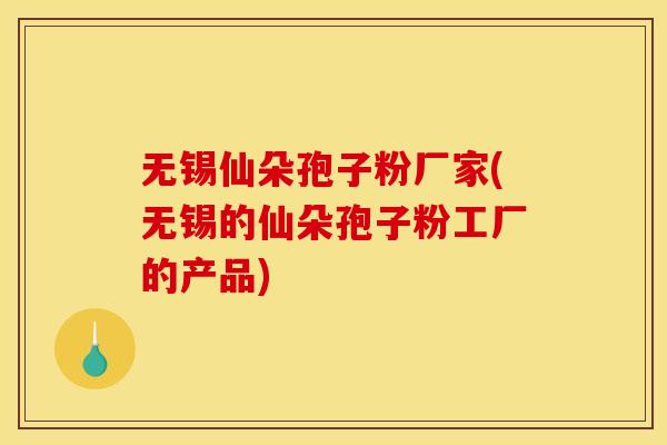 无锡仙朵孢子粉厂家(无锡的仙朵孢子粉工厂的产品)