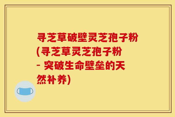 寻芝草破壁灵芝孢子粉(寻芝草灵芝孢子粉 - 突破生命壁垒的天然补养)
