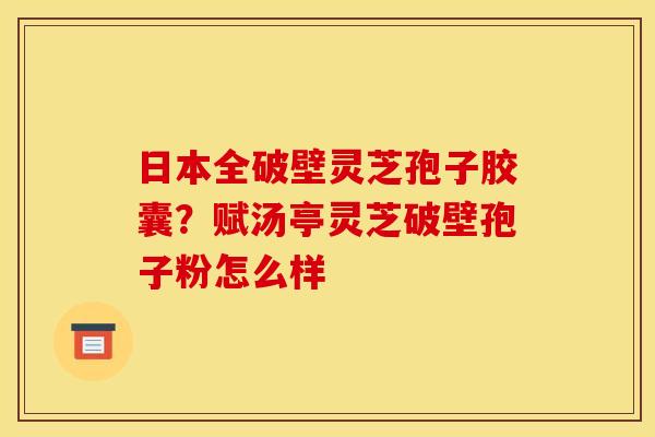 日本全破壁灵芝孢子胶囊？赋汤亭灵芝破壁孢子粉怎么样