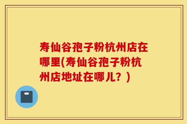 寿仙谷孢子粉杭州店在哪里(寿仙谷孢子粉杭州店地址在哪儿？)