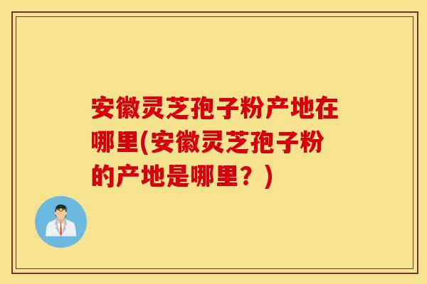 安徽灵芝孢子粉产地在哪里(安徽灵芝孢子粉的产地是哪里？)