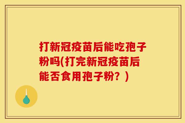 打新冠疫苗后能吃孢子粉吗(打完新冠疫苗后能否食用孢子粉？)