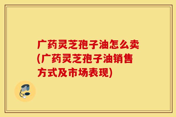 广药灵芝孢子油怎么卖(广药灵芝孢子油销售方式及市场表现)