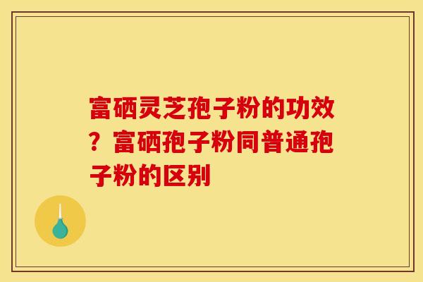 富硒灵芝孢子粉的功效？富硒孢子粉同普通孢子粉的区别