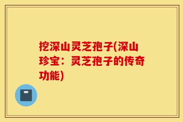 挖深山灵芝孢子(深山珍宝：灵芝孢子的传奇功能)