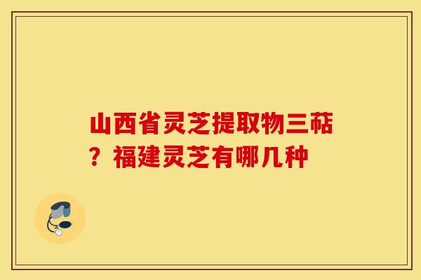 山西省灵芝提取物三萜？福建灵芝有哪几种