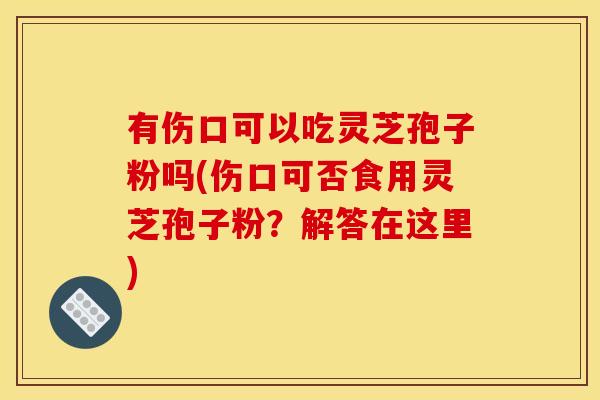 有伤口可以吃灵芝孢子粉吗(伤口可否食用灵芝孢子粉？解答在这里)