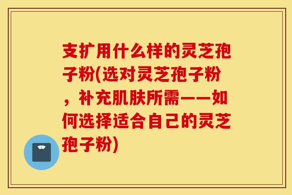 支扩用什么样的灵芝孢子粉(选对灵芝孢子粉，补充肌肤所需——如何选择适合自己的灵芝孢子粉)