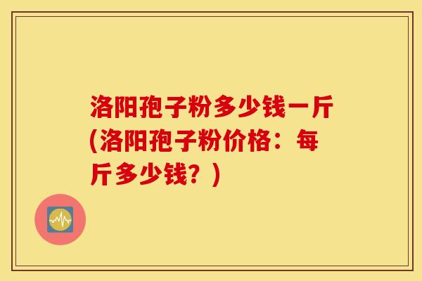 洛阳孢子粉多少钱一斤(洛阳孢子粉价格：每斤多少钱？)
