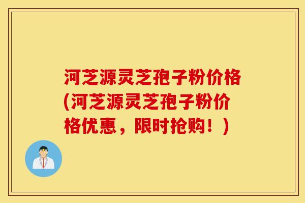 河芝源灵芝孢子粉价格(河芝源灵芝孢子粉价格优惠，限时抢购！)