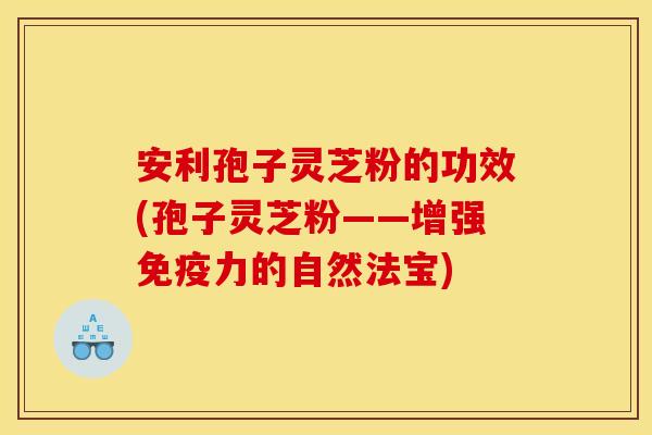 安利孢子灵芝粉的功效(孢子灵芝粉——增强免疫力的自然法宝)