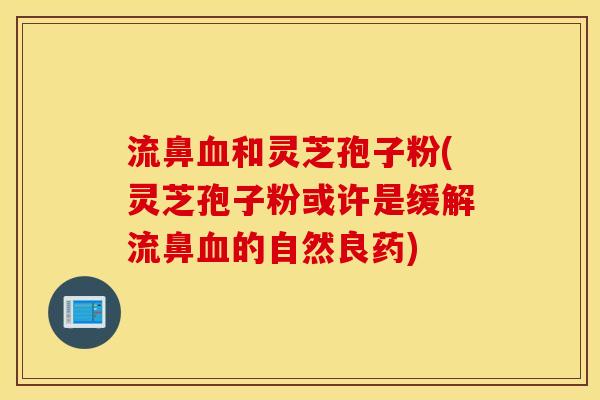 流鼻血和灵芝孢子粉(灵芝孢子粉或许是缓解流鼻血的自然良药)