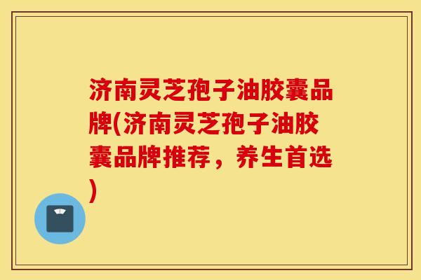 济南灵芝孢子油胶囊品牌(济南灵芝孢子油胶囊品牌推荐，养生首选)