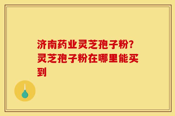 济南药业灵芝孢子粉？灵芝孢子粉在哪里能买到