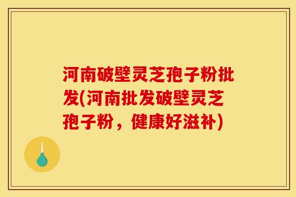 河南破壁灵芝孢子粉批发(河南批发破壁灵芝孢子粉，健康好滋补)