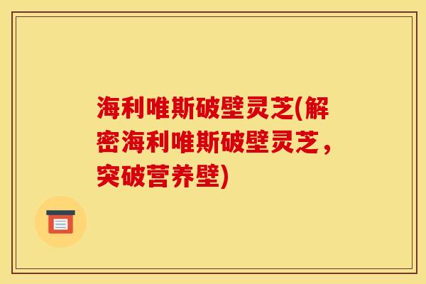 海利唯斯破壁灵芝(解密海利唯斯破壁灵芝，突破营养壁)