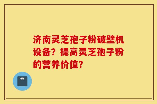 济南灵芝孢子粉破壁机设备？提高灵芝孢子粉的营养价值？