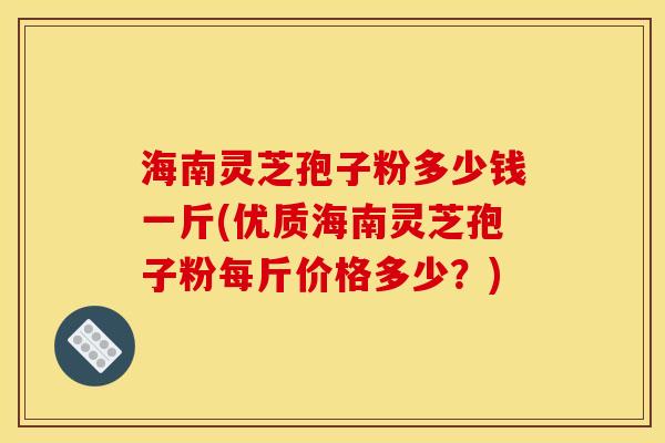 海南灵芝孢子粉多少钱一斤(优质海南灵芝孢子粉每斤价格多少？)
