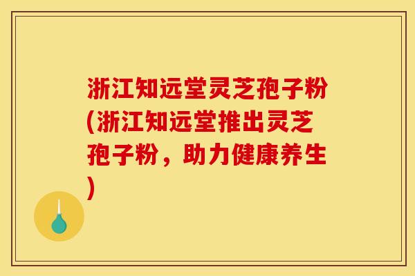 浙江知远堂灵芝孢子粉(浙江知远堂推出灵芝孢子粉，助力健康养生)