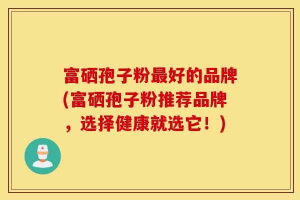 富硒孢子粉最好的品牌(富硒孢子粉推荐品牌，选择健康就选它！)