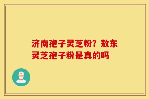 济南孢子灵芝粉？敖东灵芝孢子粉是真的吗