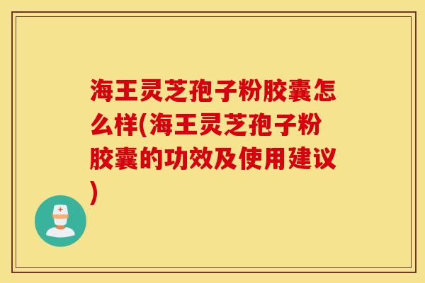 海王灵芝孢子粉胶囊怎么样(海王灵芝孢子粉胶囊的功效及使用建议)