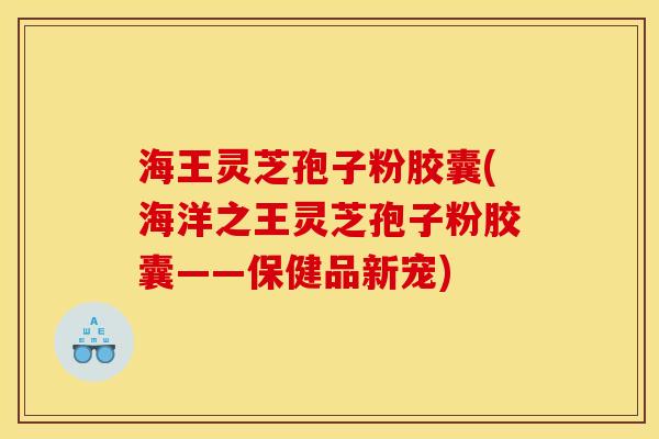 海王灵芝孢子粉胶囊(海洋之王灵芝孢子粉胶囊——保健品新宠)