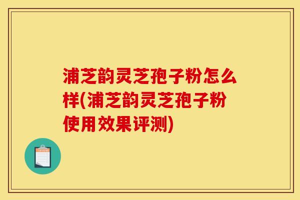 浦芝韵灵芝孢子粉怎么样(浦芝韵灵芝孢子粉使用效果评测)
