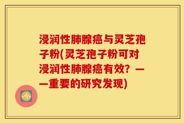 浸润性肺腺癌与灵芝孢子粉(灵芝孢子粉可对浸润性肺腺癌有效？——重要的研究发现)
