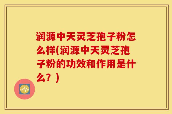 润源中天灵芝孢子粉怎么样(润源中天灵芝孢子粉的功效和作用是什么？)