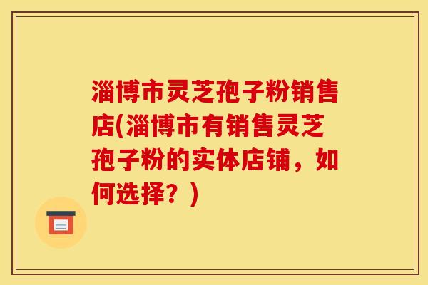 淄博市灵芝孢子粉销售店(淄博市有销售灵芝孢子粉的实体店铺，如何选择？)