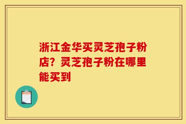 浙江金华买灵芝孢子粉店？灵芝孢子粉在哪里能买到