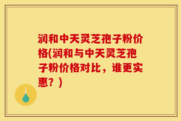 润和中天灵芝孢子粉价格(润和与中天灵芝孢子粉价格对比，谁更实惠？)