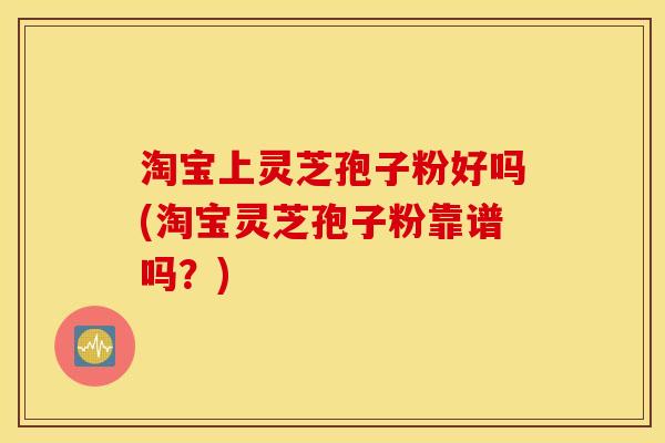 淘宝上灵芝孢子粉好吗(淘宝灵芝孢子粉靠谱吗？)