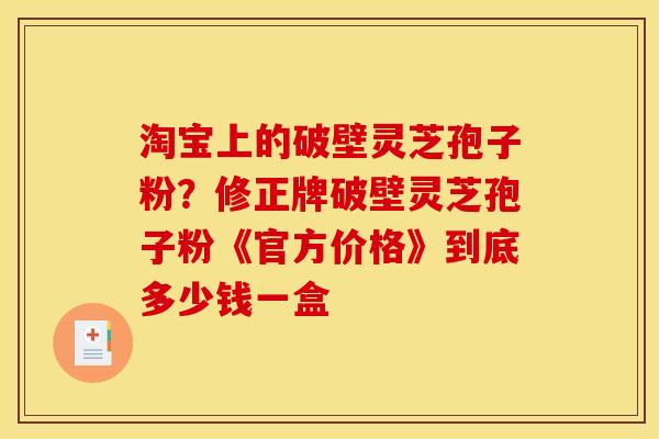 淘宝上的破壁灵芝孢子粉？修正牌破壁灵芝孢子粉《官方价格》到底多少钱一盒