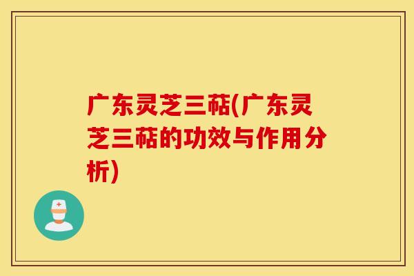 广东灵芝三萜(广东灵芝三萜的功效与作用分析)