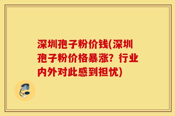 深圳孢子粉价钱(深圳孢子粉价格暴涨？行业内外对此感到担忧)