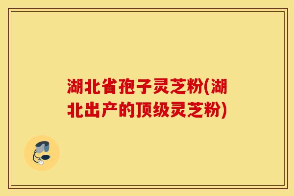 湖北省孢子灵芝粉(湖北出产的顶级灵芝粉)