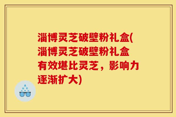 淄博灵芝破壁粉礼盒(淄博灵芝破壁粉礼盒 有效堪比灵芝，影响力逐渐扩大)