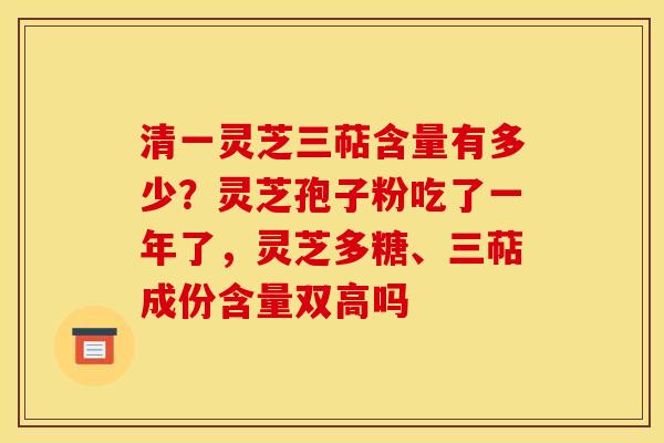 清一灵芝三萜含量有多少？灵芝孢子粉吃了一年了，灵芝多糖、三萜成份含量双高吗