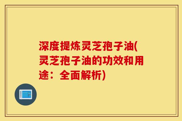 深度提炼灵芝孢子油(灵芝孢子油的功效和用途：全面解析)