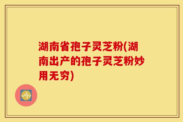 湖南省孢子灵芝粉(湖南出产的孢子灵芝粉妙用无穷)