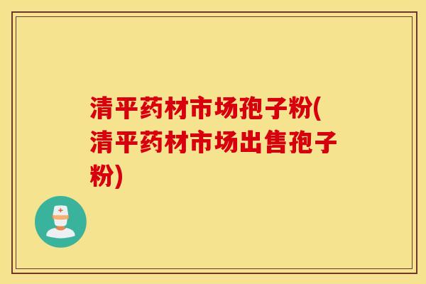 清平药材市场孢子粉(清平药材市场出售孢子粉)