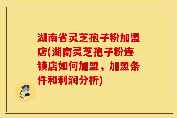 湖南省灵芝孢子粉加盟店(湖南灵芝孢子粉连锁店如何加盟，加盟条件和利润分析)