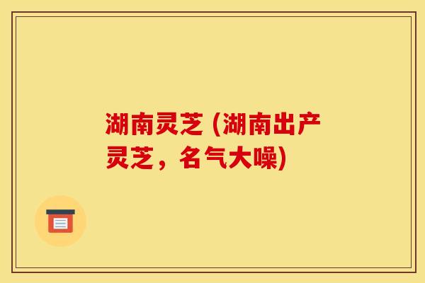 湖南灵芝 (湖南出产灵芝，名气大噪)