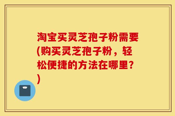 淘宝买灵芝孢子粉需要(购买灵芝孢子粉，轻松便捷的方法在哪里？)