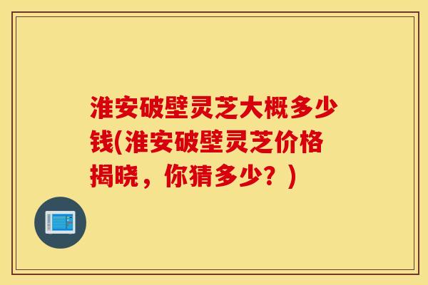 淮安破壁灵芝大概多少钱(淮安破壁灵芝价格揭晓，你猜多少？)