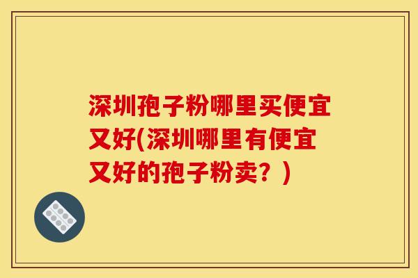 深圳孢子粉哪里买便宜又好(深圳哪里有便宜又好的孢子粉卖？)
