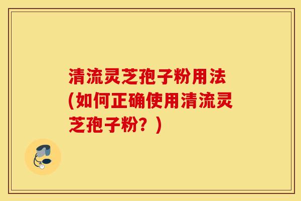 清流灵芝孢子粉用法 (如何正确使用清流灵芝孢子粉？)