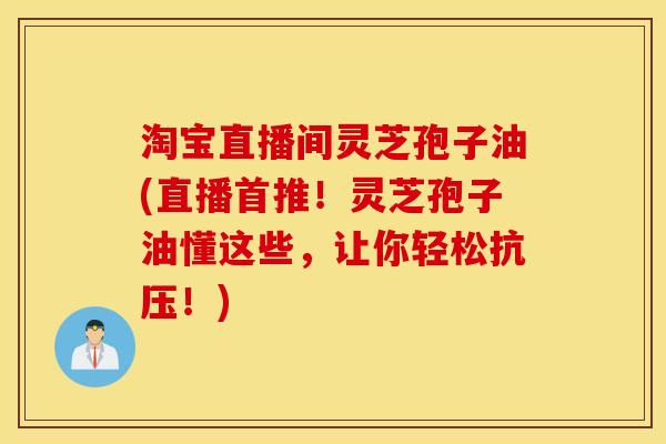 淘宝直播间灵芝孢子油(直播首推！灵芝孢子油懂这些，让你轻松抗压！)